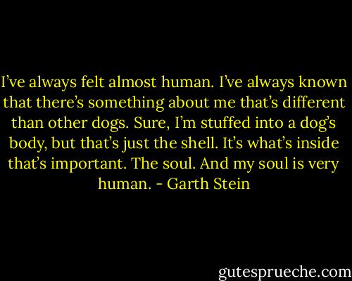 I’ve always felt almost human. I’ve always known that there’s something about me that’s different than other dogs. Sure, I’m stuffed into a dog’s body, but that’s just the shell. It’s what’s inside that’s important. The soul. And my soul is very human. - Garth Stein