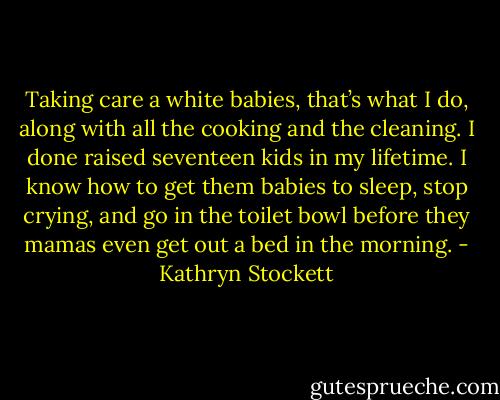 Taking care a white babies, that’s what I do, along with all the cooking and the cleaning. I done raised seventeen kids in my lifetime. I know how to get them babies to sleep, stop crying, and go in the toilet bowl before they mamas even get out a bed in the morning. - Kathryn Stockett