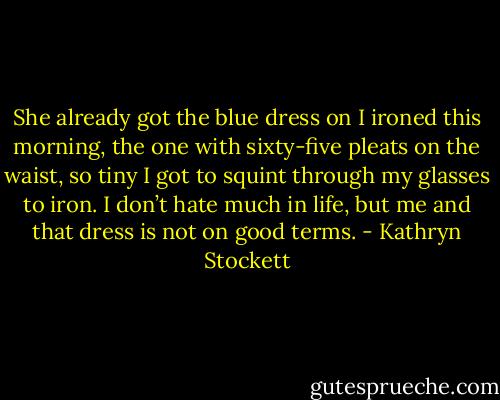 She already got the blue dress on I ironed this morning, the one with sixty-five pleats on the waist, so tiny I got to squint through my glasses to iron. I don’t hate much in life, but me and that dress is not on good terms. - Kathryn Stockett