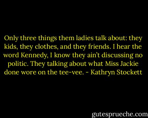 Only three things them ladies talk about: they kids, they clothes, and they friends. I hear the word Kennedy, I know they ain’t discussing no politic. They talking about what Miss Jackie done wore on the tee-vee. - Kathryn Stockett