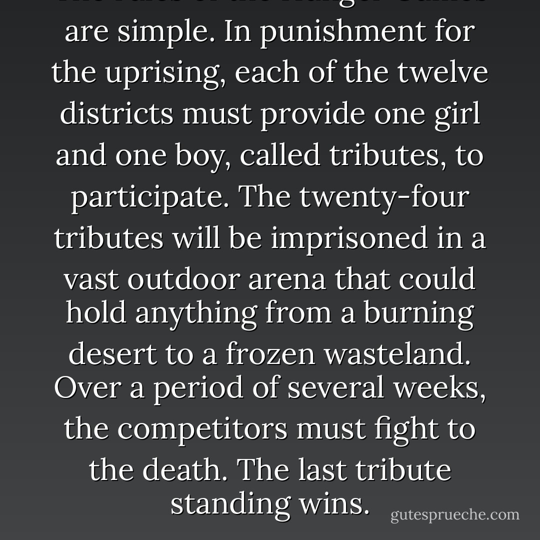 The rules of the Hunger Games are simple. In punishment for the uprising, each of the twelve districts must provide one girl and one boy, called tributes, to participate. The twenty-four tributes will be imprisoned in a vast outdoor arena that could hold anything from a burning desert to a frozen wasteland. Over a period of several weeks, the competitors must fight to the death. The last tribute standing wins. - Suzanne Collins