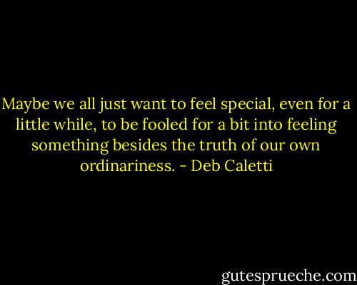 Maybe we all just want to feel special, even for a little while, to be fooled for a bit into feeling something besides the truth of our own ordinariness. - Deb Caletti