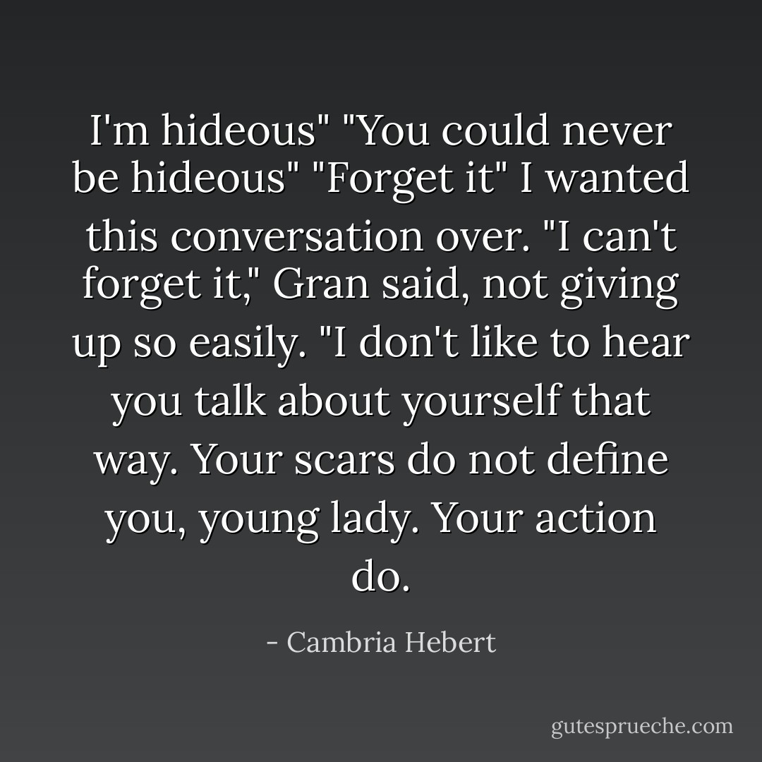 I'm hideous"<br />"You could never be hideous"<br />"Forget it" I wanted this conversation over.<br />"I can't forget it," Gran said, not giving up so easily. "I don't like to hear you talk about yourself that way. Your scars do not define you, young lady. Your action do. - Cambria Hebert