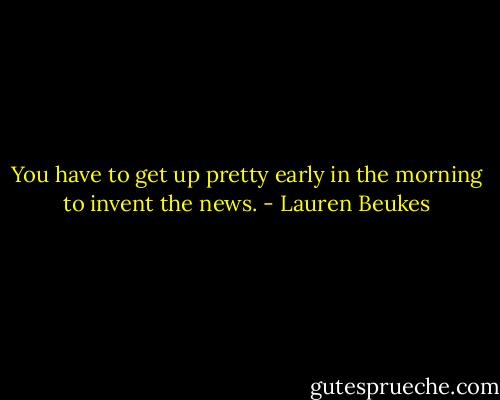 You have to get up pretty early in the morning to invent the news. - Lauren Beukes
