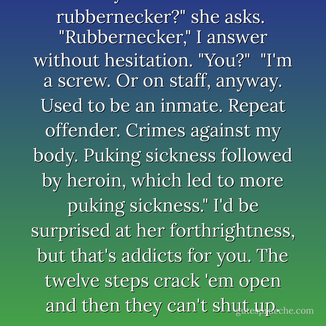 So are you an inmate or a rubbernecker?" she asks.<br /><br />"Rubbernecker," I answer without hesitation. "You?"<br /><br />"I'm a screw. Or on staff, anyway. Used to be an inmate. Repeat offender. Crimes against my body. Puking sickness followed by heroin, which led to more puking sickness." I'd be surprised at her forthrightness, but that's addicts for you. The twelve steps crack 'em open and then they can't shut up. - Lauren Beukes