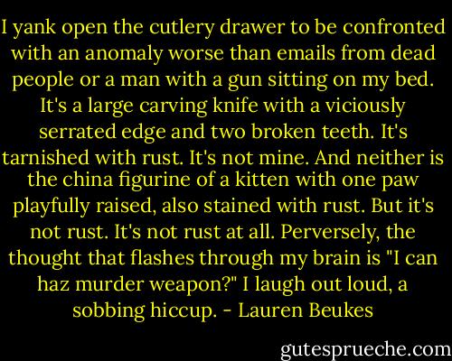 I yank open the cutlery drawer to be confronted with an anomaly worse than emails from dead people or a man with a gun sitting on my bed. It's a large carving knife with a viciously serrated edge and two broken teeth. It's tarnished with rust. It's not mine. And neither is the china figurine of a kitten with one paw playfully raised, also stained with rust. But it's not rust. It's not rust at all. Perversely, the thought that flashes through my brain is "I can haz murder weapon?" I laugh out loud, a sobbing hiccup. - Lauren Beukes