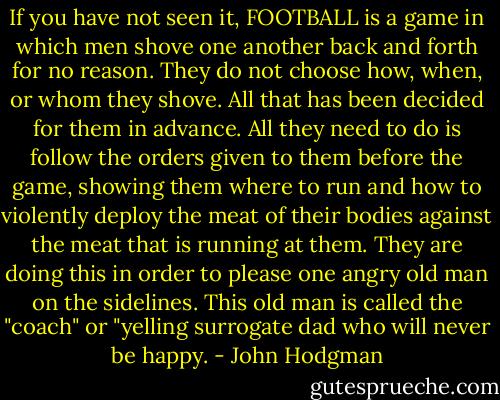 If you have not seen it, FOOTBALL is a game in which men shove one another back and forth for no reason. They do not choose how, when, or whom they shove. All that has been decided for them in advance. All they need to do is follow the orders given to them before the game, showing them where to run and how to violently deploy the meat of their bodies against the meat that is running at them. They are doing this in order to please one angry old man on the sidelines. This old man is called the "coach" or "yelling surrogate dad who will never be happy. - John Hodgman
