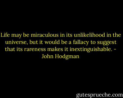 Life may be miraculous in its unlikelihood in the universe, but it would be a fallacy to suggest that its rareness makes it inextinguishable. - John Hodgman