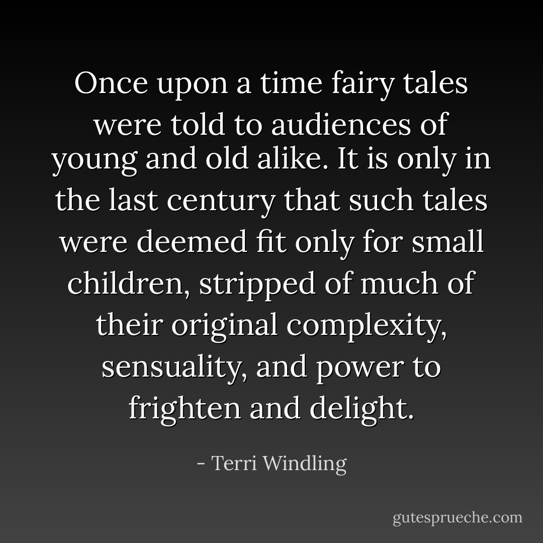 Once upon a time fairy tales were told to audiences of young and old alike. It is only in the last century that such tales were deemed fit only for small children, stripped of much of their original complexity, sensuality, and power to frighten and delight. - Terri Windling