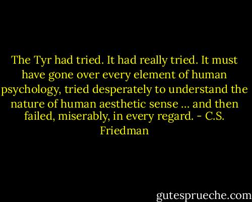 The Tyr had tried. It had really tried. It must have gone over every element of human psychology, tried desperately to understand the nature of human aesthetic sense … and then failed, miserably, in every regard. - C.S. Friedman