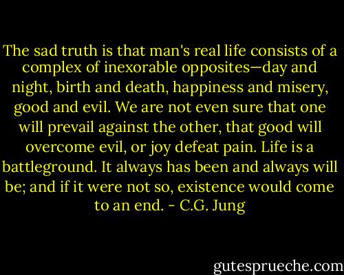 The sad truth is that man's real life consists of a complex of inexorable opposites—day and night, birth and death, happiness and misery, good and evil. We are not even sure that one will prevail against the other, that good will overcome evil, or joy defeat pain. Life is a battleground. It always has been and always will be; and if it were not so, existence would come to an end. - C.G. Jung