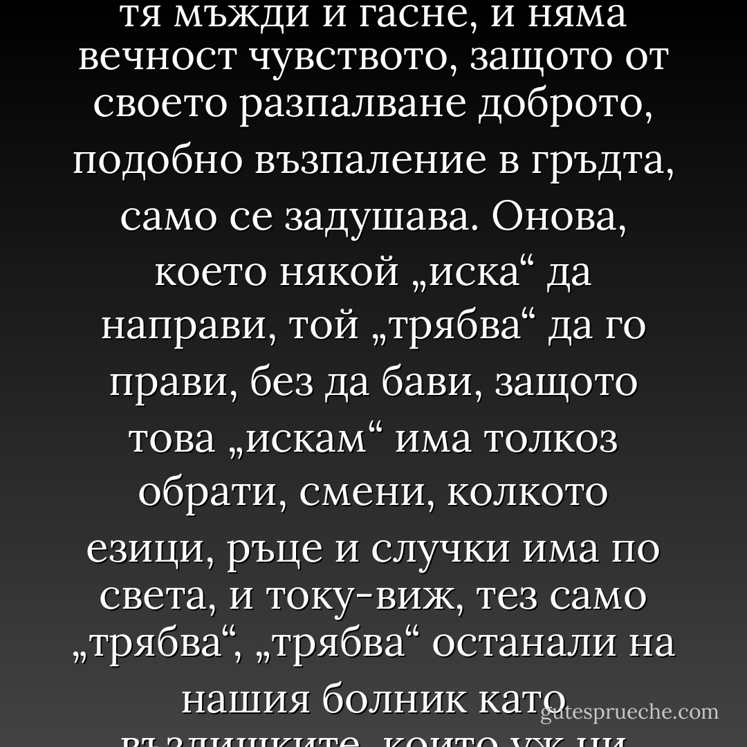 всяка обич с времето се ражда<br />и с времето мени се и отслабва.<br />Самият неин плам отлага пепел,<br />нагар, от който тя мъжди и гасне,<br />и няма вечност чувството, защото<br />от своето разпалване доброто,<br />подобно възпаление в гръдта,<br />само се задушава. Онова,<br />което някой „иска“ да направи,<br />той „трябва“ да го прави, без да бави,<br />защото това „искам“ има толкоз<br />обрати, смени, колкото езици,<br />ръце и случки има по света,<br />и току-виж, тез само „трябва“, „трябва“<br />останали на нашия болник<br />като въздишките, които уж<br />ни носят облекчение, но всъщност<br />ни изтощават само… - William Shakespeare