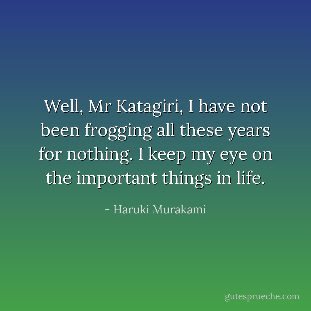 Well, Mr Katagiri, I have not been frogging all these years for nothing. I keep my eye on the important things in life. - Haruki Murakami