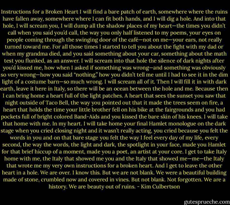 Instructions for a Broken Heart<br />I will find a bare patch of earth, somewhere where the ruins have fallen away, somewhere where I can fit both hands, and I will dig a hole.<br />And into that hole, I will scream you, I will dump all the shadow places of my heart—the times you didn’t call when you said you’d call, the way you only half listened to my poems, your eyes on people coming through the swinging door of the café—not on me—your ears, not really turned toward me. For all those times I started to tell you about the fight with my dad or when my grandma died, and you said something about your car, something about the math test you flunked, as an answer. I will scream into that hole the silence of dark nights after you’d kissed me, how when I asked if something was wrong—and something was obviously so very wrong—how you said “nothing,” how you didn’t tell me until I had to see it in the dim light of a costume barn—so much wrong. I will scream all of it.<br />Then I will fill it in with dark earth, leave it here in Italy, so there will be an ocean between the hole and me.<br />Because then I can bring home a heart full of the light patches. A heart that sees the sunset you saw that night outside of Taco Bell, the way you pointed out that it made the trees seem on fire, a heart that holds the time your little brother fell on his bike at the fairgrounds and you had pockets full of bright colored Band-Aids and you kissed the bare skin of his knees. I will take that home with me. In my heart. I will take home your final Hamlet monologue on the dark stage when you cried closing night and it wasn’t really acting, you cried because you felt the words in you and on that bare stage you felt the way I feel every day of my life, every second, the way the words, the light and dark, the spotlight in your face, made you Hamlet for that brief hiccup of a moment, made you a poet, an artist at your core. I get to take Italy home with me, the Italy that showed me you and the Italy that showed me—me—the Italy that wrote me my very own instructions for a broken heart. And I get to leave the other heart in a hole.<br />We are over. I know this. But we are not blank. We were a beautiful building made of stone, crumbled now and covered in vines.<br />But not blank. Not forgotten. We are a history.<br />We are beauty out of ruins. - Kim Culbertson