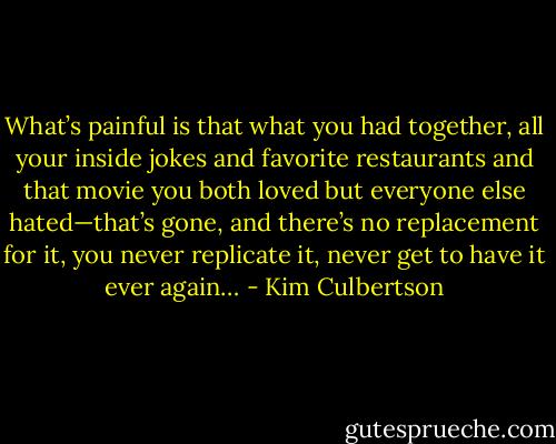What’s painful is that what you had together, all your inside jokes and favorite restaurants and that movie you both loved but everyone else hated—that’s gone, and there’s no replacement for it, you never replicate it, never get to have it ever again… - Kim Culbertson