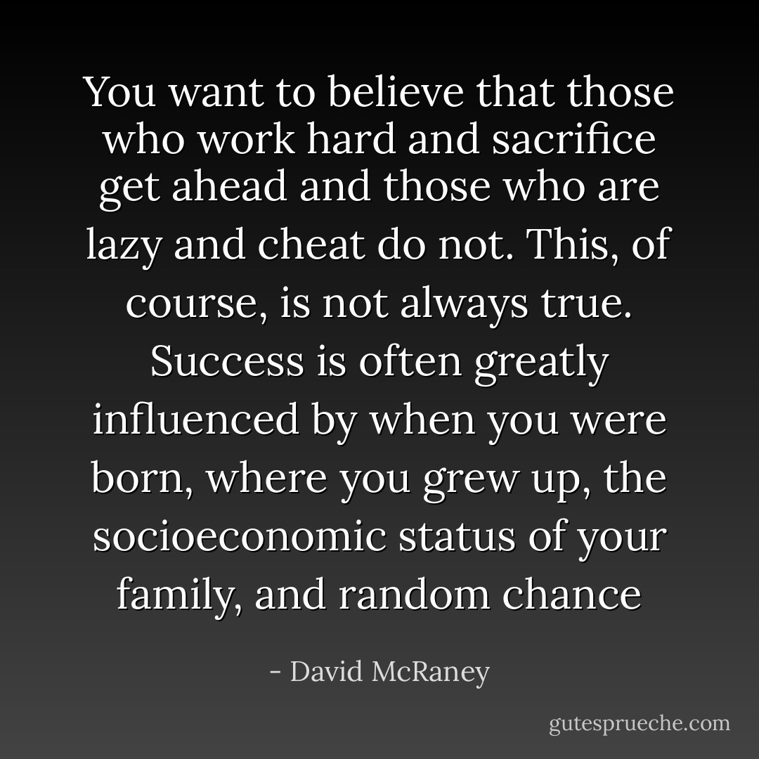 You want to believe that those who work hard and sacrifice get ahead and those who are lazy and cheat do not. This, of course, is not always true. Success is often greatly influenced by when you were born, where you grew up, the socioeconomic status of your family, and random chance - David McRaney