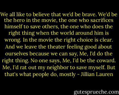 We all like to believe that we'd be brave. We'd be the hero in the movie, the one who sacrifices himself to save others, the one who does the right thing when the world around him is wrong. In the movie the right choice is clear. And we leave the theater feeling good about ourselves because we can say, Me, I'd do the right thing. No one says, Me, I'd be the coward. Me, I'd rat out my neighbor to save myself. But that's what people do, mostly - Jillian Lauren