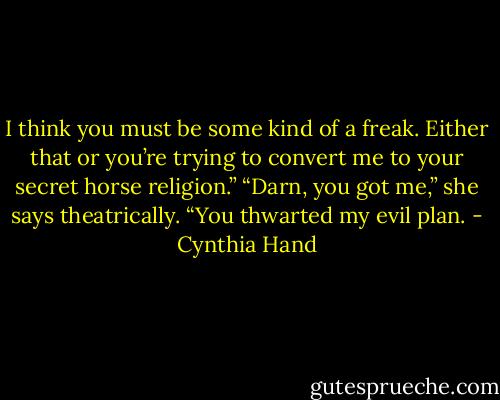 I think you must be some kind of a freak. Either that or you’re trying to<br />convert me to your secret horse religion.”<br />“Darn, you got me,” she says theatrically. “You thwarted my evil plan. - Cynthia Hand