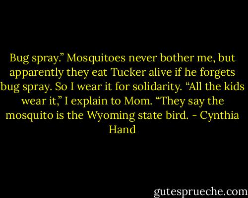 Bug spray.” Mosquitoes never bother me, but apparently they eat Tucker alive if he forgets bug spray. So I wear it for solidarity. “All the kids wear<br />it,” I explain to Mom. “They say the mosquito is the Wyoming state bird. - Cynthia Hand