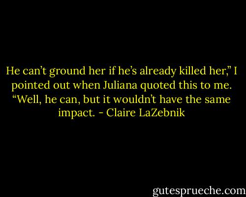 He can’t ground her if he’s already killed her,” I pointed out when Juliana quoted this to me. “Well, he can, but it wouldn’t have the same impact. - Claire LaZebnik
