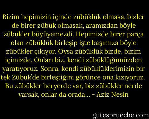 Bizim hepimizin içinde zübüklük olmasa, bizler de birer zübük olmasak, aramızdan böyle zübükler büyüyemezdi. Hepimizde birer parça olan zübüklük birleşip işte başımıza böyle zübükler çıkıyor. Oysa zübüklük bizde, bizim içimizde. Onları biz, kendi zübüklüğümüzden yaratıyoruz. Sonra, kendi zübüklüklerimizin bir tek Zübük’de birleştiğini görünce ona kızıyoruz. <br />Bu zübükler heryerde var, biz zübükler nerde varsak, onlar da orada... - Aziz Nesin