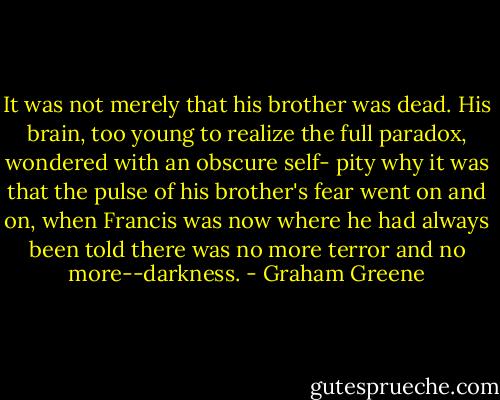 It was not merely that his brother was dead. His brain, too young to realize the full paradox, wondered with an obscure self- pity why it was that the pulse of his brother's fear went on and on, when Francis was now where he had always been told there was no more terror and no more--darkness. - Graham Greene