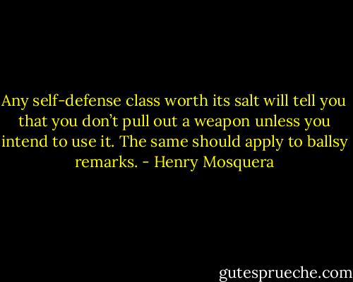 Any self-defense class worth its salt will tell you that<br />you don’t pull out a weapon unless you intend to use it.<br />The same should apply to ballsy remarks. - Henry Mosquera