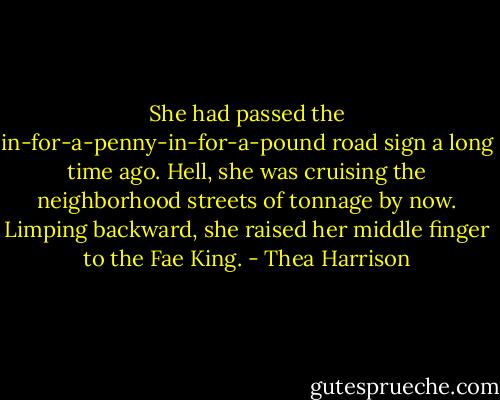 She had passed the in-for-a-penny-in-for-a-pound road sign a long time ago. Hell, she was cruising the neighborhood streets of tonnage by now. Limping backward, she raised her middle finger to the Fae King. - Thea Harrison