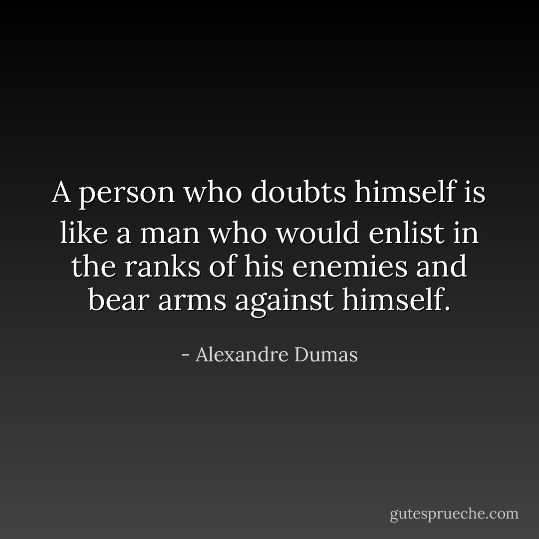 A person who doubts himself is like a man who would enlist in the ranks of his enemies and bear arms against himself. - Alexandre Dumas