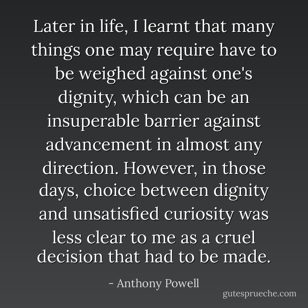 Later in life, I learnt that many things one may require have to be weighed against one's dignity, which can be an insuperable barrier against advancement in almost any direction. However, in those days, choice between dignity and unsatisfied curiosity was less clear to me as a cruel decision that had to be made. - Anthony Powell