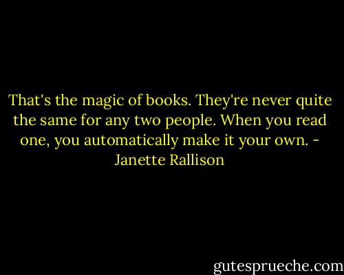 That's the magic of books. They're never quite the same for any two people. When you read one, you automatically make it your own. - Janette Rallison