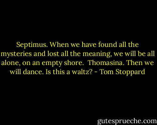 Septimus. When we have found all the mysteries and lost all the meaning, we will be all alone, on an empty shore.<br /><br />Thomasina. Then we will dance. Is this a waltz? - Tom Stoppard