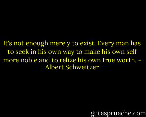 It's not enough merely to exist. Every man has to seek in his own way to make his own self more noble and to relize his own true worth. - Albert Schweitzer