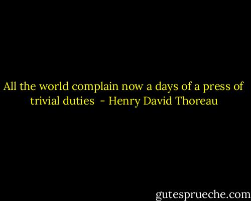All the world complain now a days of a press of trivial duties  - Henry David Thoreau