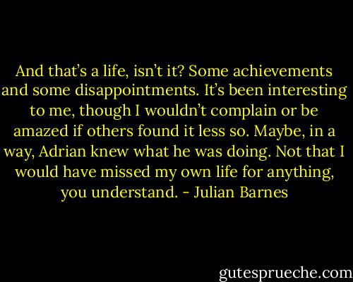 And that’s a life, isn’t it? Some achievements and some disappointments. It’s been interesting to me, though I wouldn’t complain or be amazed if others found it less so. Maybe, in a way, Adrian knew what he was doing. Not that I would have missed my own life for anything, you understand. - Julian Barnes