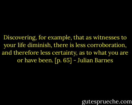Discovering, for example, that as witnesses to your life diminish, there is less corroboration, and therefore less certainty, as to what you are or have been. [p. 65] - Julian Barnes