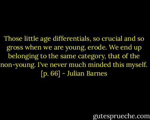 Those little age differentials, so crucial and so gross when we are young, erode. We end up belonging to the same category, that of the non-young. I've never much minded this myself. [p. 66] - Julian Barnes