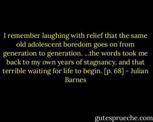 I remember laughing with relief that the same old adolescent boredom goes on from generation to generation. ...the words took me back to my own years of stagnancy, and that terrible waiting for life to begin. [p. 68] - Julian Barnes
