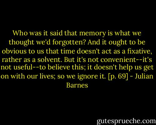 Who was it said that memory is what we thought we'd forgotten? And it ought to be obvious to us that time doesn't act as a fixative, rather as a solvent. But it's not convenient--it's not useful--to believe this; it doesn't help us get on with our lives; so we ignore it. [p. 69] - Julian Barnes