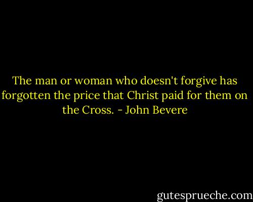 The man or woman who doesn't forgive has forgotten the price that Christ paid for them on the Cross. - John Bevere