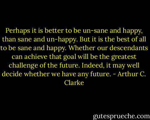 Perhaps it is better to be un-sane and happy, than sane and un-happy. But it is the best of all to be sane and happy. Whether our descendants can achieve that goal will be the greatest challenge of the future. Indeed, it may well decide whether we have any future. - Arthur C. Clarke