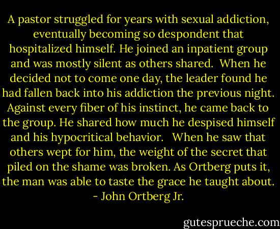 A pastor struggled for years with sexual addiction, eventually becoming so despondent that hospitalized himself. He joined an inpatient group and was mostly silent as others shared.<br /><br />When he decided not to come one day, the leader found he had fallen back into his addiction the previous night. Against every fiber of his instinct, he came back to the group. He shared how much he despised himself and his hypocritical behavior. <br /><br />When he saw that others wept for him, the weight of the secret that piled on the shame was broken. As Ortberg puts it, the man was able to taste the grace he taught about. - John Ortberg Jr.