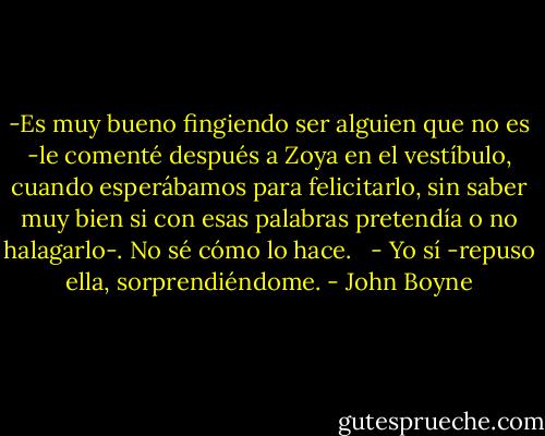 -Es muy bueno fingiendo ser alguien que no es -le comenté después a Zoya en el vestíbulo, cuando esperábamos para felicitarlo, sin saber muy bien si con esas palabras pretendía o no halagarlo-. No sé cómo lo hace. <br /><br />- Yo sí -repuso ella, sorprendiéndome. - John Boyne