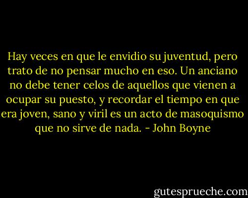 Hay veces en que le envidio su juventud, pero trato de no pensar mucho en eso. Un anciano no debe tener celos de aquellos que vienen a ocupar su puesto, y recordar el tiempo en que era joven, sano y viril es un acto de masoquismo que no sirve de nada. - John Boyne