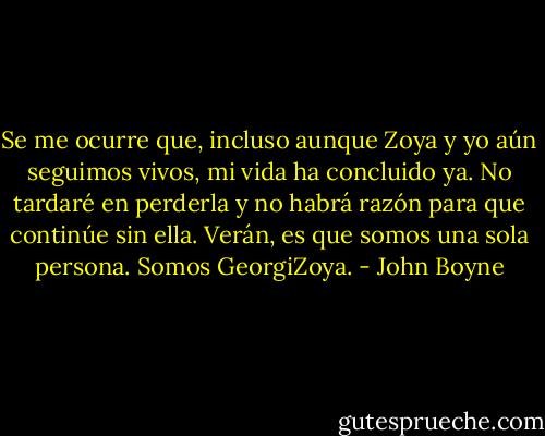 Se me ocurre que, incluso aunque Zoya y yo aún seguimos vivos, mi vida ha concluido ya. No tardaré en perderla y no habrá razón para que continúe sin ella. Verán, es que somos una sola persona. Somos GeorgiZoya. - John Boyne