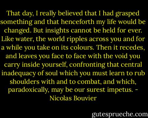That day, I really believed that I had grasped something and that henceforth my life would be changed. But insights cannot be held for ever. Like water, the world ripples across you and for a while you take on its colours. Then it recedes, and leaves you face to face with the void you carry inside yourself, confronting that central inadequacy of soul which you must learn to rub shoulders with and to combat, and which, paradoxically, may be our surest impetus. - Nicolas Bouvier