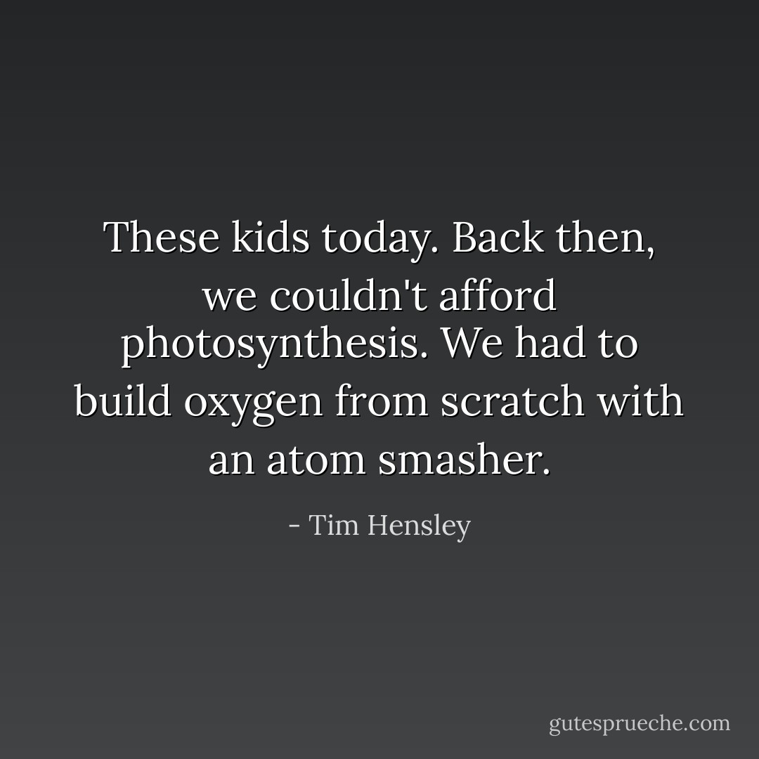 These kids today. Back then, we couldn't afford photosynthesis. We had to build oxygen from scratch with an atom smasher. - Tim Hensley