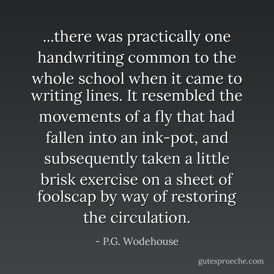 ...there was practically one handwriting common to the whole school when it came to writing lines. It resembled the movements of a fly that had fallen into an ink-pot, and subsequently taken a little brisk exercise on a sheet of foolscap by way of restoring the circulation. - P.G. Wodehouse