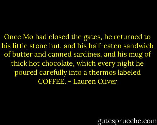 Once Mo had closed the gates, he returned to his little stone hut, and his half-eaten sandwich of butter and canned sardines, and his mug of thick hot chocolate, which every night he poured carefully into a thermos labeled COFFEE. - Lauren Oliver