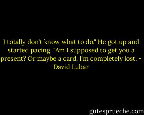 I totally don't know what to do." He got up and started pacing. "Am I supposed to get you a present? Or maybe a card. I'm completely lost. - David Lubar
